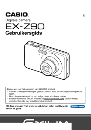 Page 11
D
Klik hier om naar “Het onderste uit de kan halen met Dynamic 
Photo” te gaan!
Dank u wel voor het aankopen van dit CASIO product.
• Voordat u deze gebruikersgids gebruikt, dient u eerst de voorzorgsmaatregelen te 
lezen.
• Houd de gebruikersgids op een veilige plaats voor latere naslag.
• Bezoek de officiele EXILIM Website op http://www.exilim.com/
 voor de meest 
recente informatie met betrekking tot dit product.
Digitale camera
Gebruikersgids
Downloaded From camera-usermanual.com Casio Manuals 