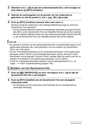 Page 112112Dynamische Foto
2.Selecteer d.m.v. [4] en [6] het onderwerpbeeld dat u wilt invoegen en 
druk daarna op [SET] (instellen).
3.Gebruik de zoomregelaar om de grootte van het onderwerp te 
gebruiken en stel de positie in d.m.v. [8], [2], [4] en [6].
4.Druk op [SET] (instellen) wanneer alles naar wens is.
Hierdoor wordt het onderwerp in het achtergrondbeeld gevoegd en wordt een 
Dynamische Foto gecreëerd.
• Als het originele stilbeeld waarin het bewegende onderwerp gevoegd is kleiner 
dan 2M is, zal de...