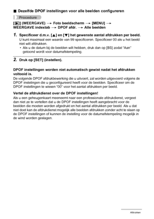 Page 118118Afdrukken
.Dezelfde DPOF instellingen voor alle beelden configureren
Procedure
[p] (WEERGAVE) * Foto beeldscherm * [MENU] * 
WEERGAVE indextab * DPOF afdr. * Alle beelden
1.Specificeer d.m.v. [8] en [2] het gewenste aantal afdrukken per beeld.
U kunt maximaal een waarde van 99 specificeren. Specificeer 00 als u het beeld 
niet wilt afdrukken.
• Als u de datum bij de beelden wilt hebben, druk dan op [BS] zodat “Aan” 
getoond wordt voor datumafstempeling.
2.Druk op [SET] (instellen).
DPOF instellingen...
