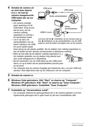 Page 123123Gebruiken van de camera met een computer
4.Schakel de camera uit 
en sluit deze daarna 
d.m.v. de met de 
camera meegeleverde 
USB kabel aan op uw 
computer.
• De camera verkrijgt 
geen spanning via de 
USB kabel. Zorg ervoor 
dat de accu van de 
camera volledig 
opgeladen is voordat u 
de aansluiting maakt.
• Let er op dat u de 
aansluitstekker van de 
kabel volledig in de USB/
AV poort steekt totdat 
deze stevig op zijn plaats vastklikt. Als de stekker niet volledig ingestoken is, 
kan dit leiden...