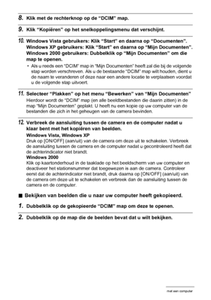 Page 124124Gebruiken van de camera met een computer
8.Klik met de rechterknop op de “DCIM” map.
9.Klik “Kopiëren” op het snelkoppelingsmenu dat verschijnt.
10.Windows Vista gebruikers: Klik “Start” en daarna op “Documenten”.
Windows XP gebruikers: Klik “Start” en daarna op “Mijn Documenten”.
Windows 2000 gebruikers: Dubbelklik op “Mijn Documenten” om die 
map te openen.
• Als u reeds een “DCIM” map in “Mijn Documenten” heeft zal die bij de volgende 
stap worden verschreven. Als u de bestaande “DCIM” map wilt...