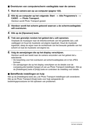 Page 129129Gebruiken van de camera met een computer
.Oversturen van computerscherm vastlegdata naar de camera
1.Sluit de camera aan op uw computer (pagina 122).
2.Klik bij uw computer op het volgende: Start * Alle Programma’s * 
CASIO * Photo Transport.
Hierdoor wordt Photo Transport gestart.
3.Hierdoor wordt het scherm getoond waarvan u de schermvastlegdata 
wilt oversturen.
4.Klik op de [Opnemen] toets.
5.Trek een grenslijn rondom het gebied dat u wilt opnemen.
Verplaats de muiswijzer naar de linkerbovenhoek...