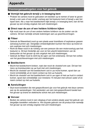 Page 151151Appendix
Appendix
.Vermijd het gebruik terwijl u in beweging bent
• Probeer de camera nooit te gebruiken om beelden op te nemen of weer te geven 
terwijl u een auto of een ander voertuig aan het besturen bent of terwijl u aan het 
lopen bent. Als u naar het beeldscherm kijkt terwijl u in beweging bent, kan dit het 
gevaar op een ernstig ongeluk met zich meebrengen.
.Direct naar de zon of een heldere lichtbron kijken
• Kijk nooit naar de zon of een andere heldere lichtbron via de zoeker van de 
camera....