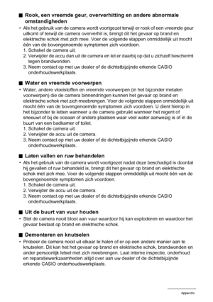 Page 152152Appendix
.Rook, een vreemde geur, oververhitting en andere abnormale 
omstandigheden
• Als het gebruik van de camera wordt voortgezet terwijl er rook of een vreemde geur 
uitkomt of terwijl de camera oververhit is, brengt dit het gevaar op brand en 
elektrische schok met zich mee. Voer de volgende stappen onmiddellijk uit mocht 
één van de bovengenoemde symptomen zich voordoen.
1. Schakel de camera uit.
2. Verwijder de accu dan uit de camera en let er daarbij op dat u zichzelf beschermt 
tegen...