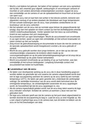 Page 154154Appendix
• Mocht u ooit tijdens het gebruik, het laden of het opslaan van een accu opmerken 
dat hij lekt, een vreemde geur afgeeft, verkleuringen of vervormingen vertoont of 
mochten er zich andere abnormale omstandigheden voordoen, koppel de accu 
dan onmiddellijk van de camera of van de oplaadeenheid en houd hem uit de buurt 
van open vuur.
• Gebruik de accu niet en laat hem niet achter in het directe zonlicht, binnenin een 
afgesloten voertuig of op andere plaatsen die blootstaan aan hoge...