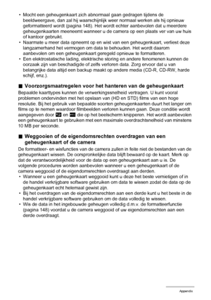 Page 161161Appendix
• Mocht een geheugenkaart zich abnormaal gaan gedragen tijdens de 
beeldweergave, dan zal hij waarschijnlijk weer normaal werken als hij opnieuw 
geformatteerd wordt (pagina 148). Het wordt echter aanbevolen dat u meerdere 
geheugenkaarten meeneemt wanneer u de camera op een plaats ver van uw huis 
of kantoor gebruikt.
• Naarmate u meer data opneemt op en wist van een geheugenkaart, verliest deze 
langzamerhand het vermogen om data te behouden. Het wordt daarom 
aanbevolen om een...