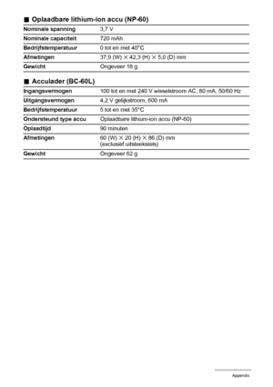 Page 179179Appendix
.Oplaadbare lithium-ion accu (NP-60)
.Acculader (BC-60L)
Nominale spanning3,7 V
Nominale capaciteit720 mAh
Bedrijfstemperatuur0 tot en met 40°C
Afmetingen37,9 (W) 
x 42,3 (H) x 5,0 (D) mm
GewichtOngeveer 18 g
Ingangsvermogen100 tot en met 240 V wisselstroom AC, 80 mA, 50/60 Hz
Uitgangsvermogen4,2 V gelijkstroom, 600 mA
Bedrijfstemperatuur5 tot en met 35°C
Ondersteund type accuOplaadbare lithium-ion accu (NP-60)
Oplaadtijd90 minuten
Afmetingen60 (W) 
x 20 (H) x 86 (D) mm
(exclusief...