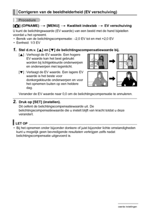 Page 8080Geavanceerde instellingen
Procedure
[r] (OPNAME) * [MENU] * Kwaliteit indextab * EV verschuiving
U kunt de belichtingswaarde (EV waarde) van een beeld met de hand bijstellen 
voordat u het opneemt.
• Bereik van de belichtingscompensatie: –2,0 EV tot en met +2,0 EV
• Eenheid: 1/3 EV
1.Stel d.m.v. [8] en [2] de belichtingscompensatiewaarde bij.
Verander de EV waarde naar 0,0 om de belichtingscompensatie te annuleren.
2.Druk op [SET] (instellen).
Dit oefent de belichtingscompensatiewaarde uit. De...