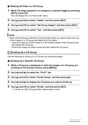 Page 107
107Viewing Snapshots and Movies
.Deleting All Files in a CS Group
1.While CS image playback is in progre ss or paused (toggle by pressing 
[SET]), press [
2].
This will display the “CS Frame Edit” menu.
2.Use [8] and [2] to select “Delete” and then press [SET].
3.Use [8] and [2] to select “Del Group Imag es” and then press [SET].
4.Use [8] and [2] to select “Yes”, and then press [SET].
NOTE
• Either of the following methods is recommended when you want to keep only one 
of the images in a CS group and...
