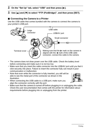 Page 125
125Printing
2.On the “Set Up” tab, select “USB” and then press [6].
3.Use [ 8] and [ 2] to select “PTP (PictBridg e)”, and then press [SET].
.Connecting the Came ra to a Printer
Use the USB cable that comes bundled with the camera to connect the camera to 
your printer’s USB port.
• The camera does not draw power over the USB cable. Check the battery level  before connecting and make sure it is not too low.
• Make sure that you insert the cable connecto r into the USB/AV port until you feel it 
click...