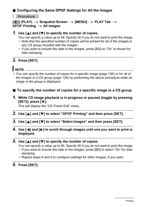 Page 128
128Printing
.Configuring the Same DPOF  Settings for All the Images
Procedure
[p ] (PLAY)  * Snapshot Screen  * [MENU]  * PLAY Tab  * 
DPOF Printing  * All images
1.Use [ 8] and [ 2] to specify the  number of copies.
You can specify a value up to 99. Specify 00 if you do not want to print the image.
• Note that the specified number of copies  will be printed for all of the images in 
any CS group included with the images.
• If you want to include the date in the images, press [BS] so “On” is shown for...