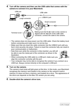 Page 140
140Using the Camera with a Computer
4.Turn off the camera and then use the USB cable that comes with the 
camera to connect it to your Macintosh.
• The camera does not draw power over the USB cable. Check the battery level 
before connecting and make sure it is not too low.
• Make sure that you insert the cable connector into the USB/AV port until you  feel it click securely into place. Failure  to insert the connector fully can result in 
poor communication or malfunction.
• Note that even while the...