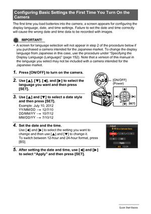 Page 20
20Quick Start Basics
The first time you load batteries into the camera, a screen appears for configuring the 
display language, date, and time settings. Failure to set the date and time correctly 
will cause the wrong date and time data to be recorded with images.
IMPORTANT!
• A screen for language selection will not appear in step 2 of the procedure below if  you purchased a camera intended for the Japanese market. To change the display 
language from Japanese in this case, us e the procedure under...