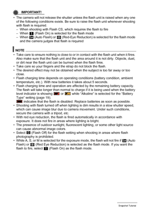 Page 47
47Snapshot Tutorial
IMPORTANT!
• The camera will not release the shutter unless the flash unit is raised when any one 
of the following conditions exists. Be sure  to raise the flash unit whenever shooting 
with flash is required.
– When shooting with Flash CS, wh ich requires the flash to fire
– When  < (Flash On) is selected for the flash mode
– When  > (Auto Flash) or  ¥ (Red-Eye Reduction) is selected for the flash mode 
and the camera judges that flash is required
NOTE
• Take care to ensure nothing...