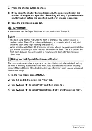 Page 57
57Snapshot Tutorial
7.Press the shutter button to shoot.
8.If you keep the shutter button de pressed, the camera will shoot the 
number of images you specified. R ecording will stop if you release the 
shutter button before the specif ied number of images is reached.
9.Save the CS images (page 62).
IMPORTANT!
• You cannot use the Triple Self-timer in combination with Flash CS.
NOTE
• The back lamp flashes red while the flash  is charging. You will not be able to 
perform further Flash CS shooting until...