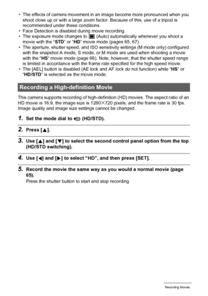 Page 67
67Recording Movies
• The effects of camera movement in an image become more pronounced when you shoot close up or with a large zoom factor . Because of this, use of a tripod is 
recommended under these conditions.
• Face Detection is disabl ed during movie recording.
• The exposure mode changes to 
t (Auto) automatically whenever you shoot a 
movie with the “ STD” or “ HD” movie mode (pages 65, 67).
• The aperture, shutter speed, and ISO sensitiv ity settings (M mode only) configured 
with the snapshot...