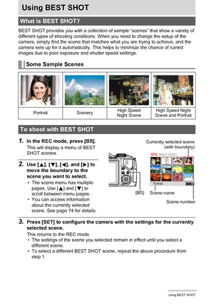 Page 73
73Using BEST SHOT
Using BEST SHOT
BEST SHOT provides you with a collection of sample “scenes” that show a variety of 
different types of shooting conditions. When you need to change the setup of the 
camera, simply find the scene that matches  what you are trying to achieve, and the 
camera sets up for it automatically. This  helps to minimize the chance of ruined 
images due to poor exposure and shutter speed settings.
1.In the REC mode, press [BS].
This will display a menu of BEST 
SHOT scenes.
2.Use...