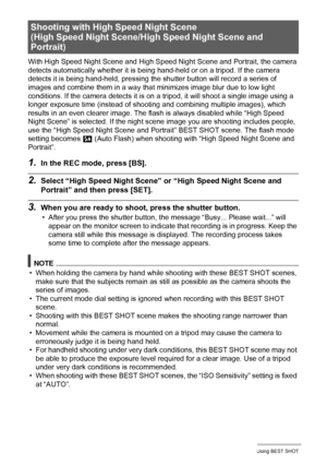 Page 76
76Using BEST SHOT
With High Speed Night Scene and High Speed Night Scene and Portrait, the camera 
detects automatically whether it is bei ng hand-held or on a tripod. If the camera 
detects it is being hand-held, pressing the sh utter button will record a series of 
images and combine them in a way that minimizes image blur due to low light 
conditions. If the camera detects it is on a tr ipod, it will shoot a single image using a 
longer exposure time (instead of shooti ng and combining multiple...