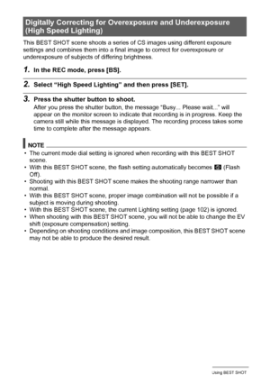 Page 78
78Using BEST SHOT
This BEST SHOT scene shoots a series of CS images using different exposure 
settings and combines them into a final  image to correct for overexposure or 
underexposure of subjects  of differing brightness.
1.In the REC mode, press [BS].
2.Select “High Speed Lighti ng” and then press [SET].
3.Press the shutter button to shoot.
After you press the shutter button, t he message “Busy... Please wait...” will 
appear on the monitor screen to indicate that recording is in progress. Keep the...