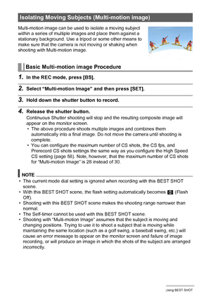 Page 81
81Using BEST SHOT
1.In the REC mode, press [BS].
2.Select “Multi-motion Image” and then press [SET].
3.Hold down the shutter button to record.
4.Release the shutter button.
Continuous Shutter shooting will stop and the resulting composite image will 
appear on the monitor screen. • The above procedure shoots multiple images and combines them 
automatically into a final image. Do not  move the camera until shooting is 
complete.
• You can configure the maximum number of CS shots, the CS fps, and...