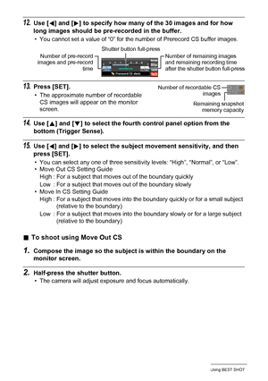 Page 85
85Using BEST SHOT
12.Use [4] and [ 6] to specify how many of the 30 images and for how 
long images should be pre-recorded in the buffer.
• You cannot set a value of “0” for the number of Prerecord CS buffer images.
13.Press [SET].
• The approximate number of recordable  CS images will appear on the monitor 
screen.
14.Use [ 8] and [ 2] to select the fourth control panel option from the 
bottom (Trigger Sense).
15.Use [ 4] and [ 6] to select the subject move ment sensitivity, and then 
press [SET].
•...