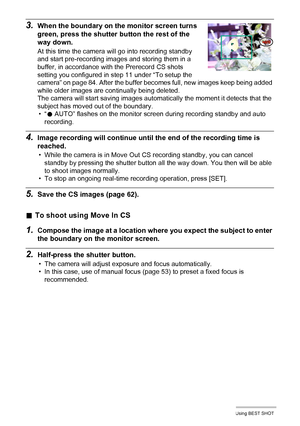 Page 86
86Using BEST SHOT
3.When the boundary on the monitor screen turns 
green, press the shutter button the rest of the 
way down.
At this time the camera will go into recording standby 
and start pre-recording images and storing them in a 
buffer, in accordance with the Prerecord CS shots 
setting you configured in step 11 under “To setup the 
camera” on page 84. After the buffer becomes full, new images keep being added 
while older images are continually being deleted.
The camera will start saving images...