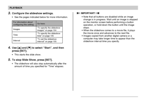 Page 103103
PLAYBACK
4.Use [] and [] to select “Start”, and then
press [SET].
•This starts the slide show.
5.To stop Slide Show, press [SET].
•The slideshow will also stop automatically after the
amount of time you specified for “Time” elapses.
3.Configure the slideshow settings.
•See the pages indicated below for more information.
For information aboutconfiguring this setting:
Images
Time
IntervalGo here:
“To specify the slideshowimages” on page 104
“To specify the slideshow
time” on page 105
“To set the...