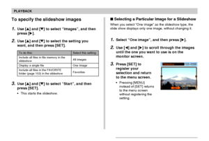 Page 104104
PLAYBACK
To specify the slideshow images
1.Use [] and [] to select “Images”, and then
press [].
2.Use [] and [] to select the setting you
want, and then press [SET].
3.Use [] and [] to select “Start”, and then
press [SET].
•This starts the slideshow.
To do this:
Include all files in file memory in the
slideshow
Display a single file
Include all files in the FAVORITE
folder (page 153) in the slideshow
Select this setting:
All images
One Image
Favorites
Selecting a Particular Image for a...