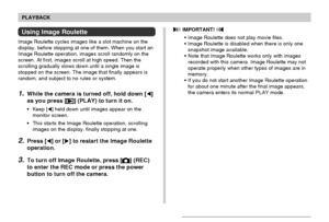 Page 107107
PLAYBACK
Using Image Roulette
Image Roulette cycles images like a slot machine on the
display, before stopping at one of them. When you start an
Image Roulette operation, images scroll randomly on the
screen. At first, images scroll at high speed. Then the
scrolling gradually slows down until a single image is
stopped on the screen. The image that finally appears is
random, and subject to no rules or system.
1.While the camera is turned off, hold down []
as you press [
] (PLAY) to turn it on.
•Keep...