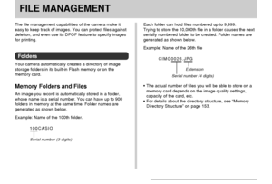 Page 110FILE MANAGEMENT
110
FILE MANAGEMENT
The file management capabilities of the camera make it
easy to keep track of images. You can protect files against
deletion, and even use its DPOF feature to specify images
for printing.
Folders
Your camera automatically creates a directory of image
storage folders in its built-in Flash memory or on the
memory card.
Memory Folders and Files
An image you record is automatically stored in a folder,
whose name is a serial number. You can have up to 900
folders in memory...