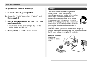 Page 112FILE MANAGEMENT
112
To protect all files in memory
1.In the PLAY mode, press [MENU].
2.Select the “PLAY” tab, select “Protect”, and
then press [].
3.Use [] and [] to select “All Files : On”, and
then press [SET].
•To unprotect all files, press [SET] in step 3 so the
setting shows “All Files : Off”.
4.Press [MENU] to exit the menu screen.
DPOF
The letters “DPOF” stand for “Digital Print
Order Format”, which is a format for
recording on a memory card or other medium
which digital camera images should...