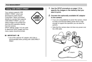 Page 116FILE MANAGEMENT
116
Using USB DIRECT-PRINT
Your camera supports USB
DIRECT-PRINT, which was
developed by Seiko Epson
Corporation. When connected
directly to a printer that supports
USB DIRECT-PRINT, you can
select images to be printed and
start the print operation directly
from the camera.
DPOF settings (page 112) are used
to determine which images and how
many copies should be printed.
 IMPORTANT! 
•Use of the optional AC adaptor (AD-C30) is
recommended when printing with USB DIRECT-
PRINT.
USB
USB...