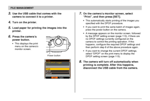 Page 117FILE MANAGEMENT
117
3.Use the USB cable that comes with the
camera to connect it to a printer.
4.Turn on the printer.
5.Load paper for printing the images into the
printer.
6.Press the camera’s
power button.
•This displays the print
menu on the camera’s
monitor screen.
7.On the camera’s monitor screen, select
“Print”, and then press [SET].
•This automatically starts printing of the images you
specified with the DPOF procedure.
•If you want to print the same batch of images again,
press the power button...