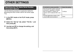 Page 123OTHER SETTINGS
123
OTHER SETTINGS
Specifying the File Name Serial Number
Generation Method
Use the following procedure to specify the method for
generating the serial number used for file names (page
110).
1.In the REC mode or the PLAY mode, press
[MENU].
2.Select the “Set Up” tab, select “File No.”, and
then press [].
3.Use [] and [] to change the setting, and
then press [SET].
Select this setting:
Continue
Reset
To do this for a newly saved file:
Store the last file number used and
increment it,...