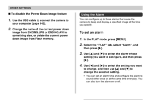 Page 127OTHER SETTINGS
127
Using the Alarm
You can configure up to three alarms that cause the
camera to beep and display a specified image at the time
you specify.
To set an alarm
1.In the PLAY mode, press [MENU].
2.Select the “PLAY” tab, select “Alarm”, and
then press [].
3.Use [] and [] to select the alarm whose
setting you want to configure, and then press
[].
4.Use [] and [] to select the setting you want
to change, and then use [] and [] to
change the selected setting.
•You can set an alarm time...