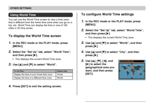 Page 131OTHER SETTINGS
131
Using World Time
You can use the World Time screen to view a time zone
that is different from the home time zone when you go on a
trip, etc. World Time can display the time in one of 162
cities in 32 time zones.
To display the World Time screen
1.In the REC mode or the PLAY mode, press
[MENU].
2.Select the “Set Up” tab, select “World Time”,
and then press [].
•This displays the current World Time zone.
3.Use [] and [] to select “World”.
To configure World Time settings
1.In the REC...