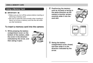 Page 137USING A MEMORY CARD
137
2.Positioning the memory
card so its back is facing in
the same direction as the
camera’s monitor screen,
carefully slide it into the
card slot.
3.Swing the battery
compartment cover closed,
and then slide it in the
direction indicated by the
arrow.
Using a Memory Card
 IMPORTANT! 
•Make sure you turn off the camera before inserting or
removing a memory card.
•Be sure to orient the card correctly when inserting it.
Never try to force a memory card into the slot when
you feel...