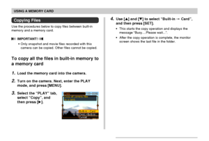 Page 140USING A MEMORY CARD
140
4.Use [] and [] to select “Built-in  Card”,
and then press [SET].
•This starts the copy operation and displays the
message “Busy....Please wait...”.
•After the copy operation is complete, the monitor
screen shows the last file in the folder.
Copying Files
Use the procedures below to copy files between built-in
memory and a memory card.
 IMPORTANT! 
•Only snapshot and movie files recorded with this
camera can be copied. Other files cannot be copied.
To copy all the files in...