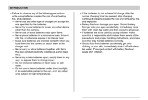 Page 15INTRODUCTION
15
Failure to observe any of the following precautions
while using batteries creates the risk of overheating,
fire, and explosion.
—Never use any other type of charger unit except the
one specified for the batteries.
—Never try to use batteries to power any other device
other than this camera.
—Never use or leave batteries near open flame.
—Never place batteries in a microwave oven, throw it
into fire, or otherwise expose it to intense heat.
—Make sure batteries are oriented correctly when...