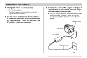 Page 144VIEWING IMAGES ON A COMPUTER
144
4.Click [USB driver] and then [Install].
•This starts installation.
•The following steps show installation under the
English version of Windows.
5.On the screen that appears after installation
is complete, select the “Yes, I want to restart
my computer now.” check box and then click
[Finish] to restart your computer.
6.Connect the optional AC adaptor to the [DC IN
3V] connector of the camera, and then plug it
in to a household power outlet.
•If you are using batteries to...