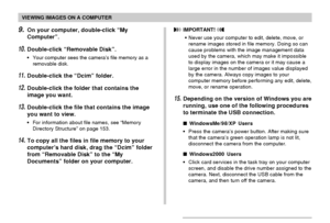 Page 146VIEWING IMAGES ON A COMPUTER
146
9.On your computer, double-click “My
Computer”.
10.Double-click “Removable Disk”.
•Your computer sees the camera’s file memory as a
removable disk.
11.Double-click the “Dcim” folder.
12.Double-click the folder that contains the
image you want.
13.Double-click the file that contains the image
you want to view.
•For information about file names, see “Memory
Directory Structure” on page 153.
14.To copy all the files in file memory to your
computer’s hard disk, drag the...