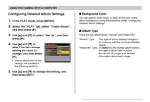 Page 158USING THE CAMERA WITH A COMPUTER
158
Configuring Detailed Album Settings
1.In the PLAY mode, press [MENU].
2.Select the “PLAY” tab, select “Create Album”,
and then press [].
3.Use [] and [] to select “Set Up”, and then
press [].
4.Use [] and [] to
select the item whose
setting you want to
change, and then press
[].
•Details about each of the
settings are provided in
the following sections.
5.Use [] and [] to change the setting, and
then press [SET].
 Background Color
You can specify white,...