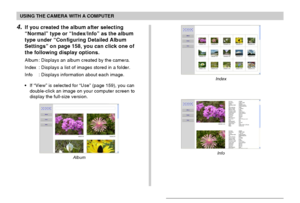 Page 161USING THE CAMERA WITH A COMPUTER
161
Index
Info
4.If you created the album after selecting
“Normal” type or “Index/Info” as the album
type under “Configuring Detailed Album
Settings” on page 158, you can click one of
the following display options.
Album : Displays an album created by the camera.
Index : Displays a list of images stored in a folder.
Info : Displays information about each image.
•If “View” is selected for “Use” (page 159), you can
double-click an image on your computer screen to
display...