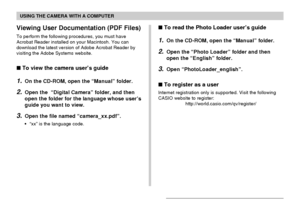 Page 169USING THE CAMERA WITH A COMPUTER
169
Viewing User Documentation (PDF Files)
To perform the following procedures, you must have
Acrobat Reader installed on your Macintosh. You can
download the latest version of Adobe Acrobat Reader by
visiting the Adobe Systems website.
 To view the camera user’s guide
1.On the CD-ROM, open the “Manual” folder.
2.Open the  “Digital Camera” folder, and then
open the folder for the language whose user’s
guide you want to view.
3.Open the file named “camera_xx.pdf”.
•“xx”...