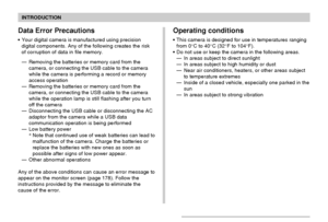 Page 18INTRODUCTION
18
Operating conditions
This camera is designed for use in temperatures ranging
from 0°C to 40°C (32°F to 104°F).
Do not use or keep the camera in the following areas.
—In areas subject to direct sunlight
—In areas subject to high humidity or dust
—Near air conditioners, heaters, or other areas subject
to temperature extremes
—Inside of a closed vehicle, especially one parked in the
sun
—In areas subject to strong vibration
Data Error Precautions
Your digital camera is manufactured using...