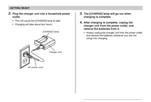 Page 34GETTING READY
34
2.Plug the charger unit into a household power
outlet.
This will cause the [CHARGE] lamp to light.
Charging will take about four hours.
[CHARGE] lamp
Charger unit
AC power cord
3.The [CHARGE] lamp will go out when
charging is complete.
4.After charging is complete, unplug the
charger unit from the power outlet, and
remove the batteries from it.
Always unplug the charger unit from the power outlet
and remove the batteries whenever you are not
using it for charging.
Downloaded From...