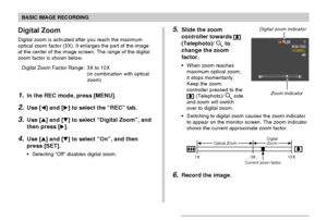 Page 5757
BASIC IMAGE RECORDING
Digital Zoom
Digital zoom is activated after you reach the maximum
optical zoom factor (3X). It enlarges the part of the image
at the center of the image screen. The range of the digital
zoom factor is shown below.
Digital Zoom Factor Range: 3X to 12X
(in combination with optical
zoom)
1.In the REC mode, press [MENU].
2.Use [] and [] to select the “REC” tab.
3.Use [] and [] to select “Digital Zoom”, and
then press [].
4.Use [] and [] to select “On”, and then
press [SET].
•...