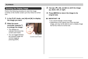 Page 9595
PLAYBACK
Zooming the Display Image
Perform the following procedure to zoom the image
currently on the monitor screen up to four times its normal
size.
1.In the PLAY mode, use [] and [] to display
the image you want.
2.Slide the zoom
controller towards 
to enlarge the image.
•This displays an
indicator that shows the
current zoom factor.
•You can toggle between
the zoomed image and
normal image by
pressing [DISP].
3.Use [], [], [], and [] to shift the image
up, down, left, or right.
4.Press...