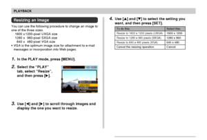 Page 9696
PLAYBACK
4.Use [] and [] to select the setting you
want, and then press [SET].
To do this:
Resize to 1600 x 1200 pixels (UXGA)
Resize to 1280 x 960 pixels (SXGA)
Resize to 640 x 480 pixels (VGA)
Cancel the resizing operation
Select this:
1600 x 1200
1280 x 960
640 x 480
Cancel
Resizing an Image
You can use the following procedure to change an image to
one of the three sizes.
1600 x 1200-pixel UXGA size
1280 x 960-pixel SXGA size
640 x 480-pixel VGA size
•VGA is the optimum image size for attachment...