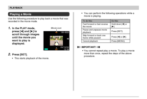 Page 9999
PLAYBACK
Playing a Movie
Use the following procedure to play back a movie that was
recorded in the movie mode.
1.In the PLAY mode,
press [] and [] to
scroll through images
until the movie you
want to play is
displayed.
2.Press [SET].
•This starts playback of the movie.
 IMPORTANT! 
•You cannot repeat play a movie. To play a movie
more than once, repeat the steps of the above
procedure. •You can perform the following operations while a
movie is playing.
To do this:
Fast forward or fast reverse
the...